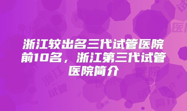 浙江较出名三代试管医院前10名，浙江第三代试管医院简介
