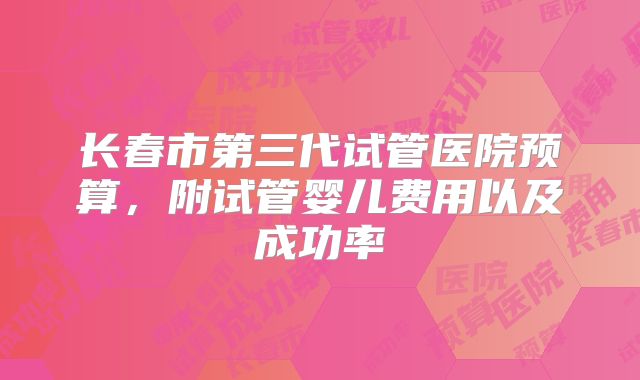 长春市第三代试管医院预算，附试管婴儿费用以及成功率
