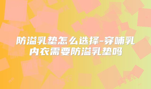 防溢乳垫怎么选择-穿哺乳内衣需要防溢乳垫吗