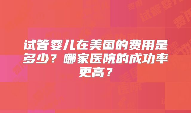 试管婴儿在美国的费用是多少？哪家医院的成功率更高？