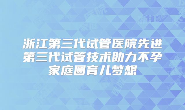 浙江第三代试管医院先进第三代试管技术助力不孕家庭圆育儿梦想