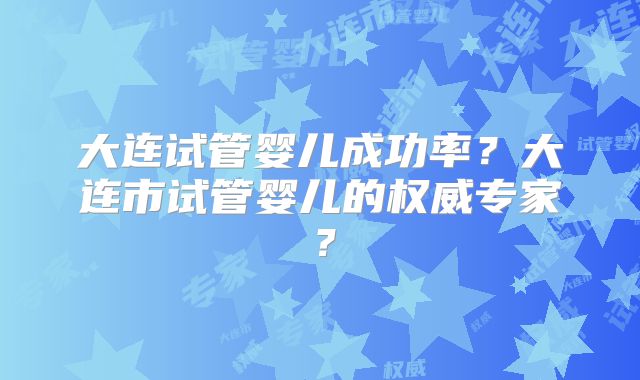 大连试管婴儿成功率？大连市试管婴儿的权威专家？