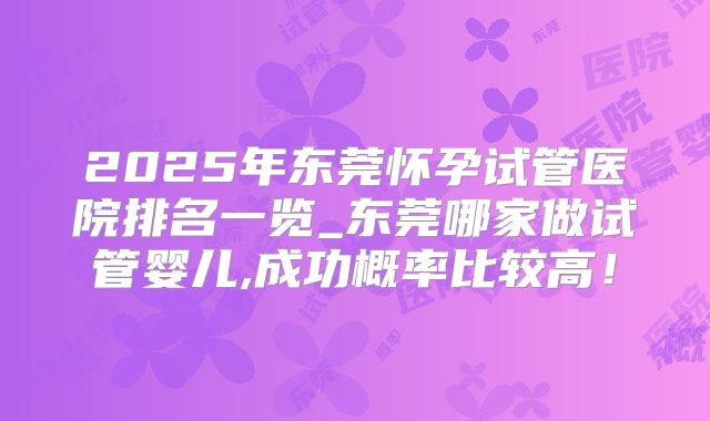 2025年东莞怀孕试管医院排名一览_东莞哪家做试管婴儿,成功概率比较高!