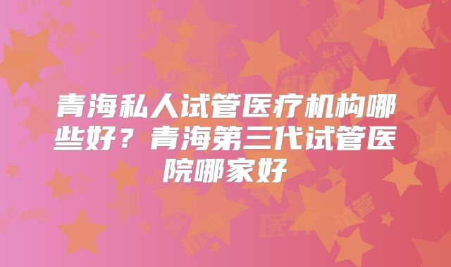 青海私人试管医疗机构哪些好？青海第三代试管医院哪家好