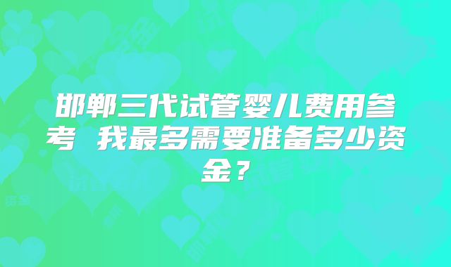 邯郸三代试管婴儿费用参考 我最多需要准备多少资金？
