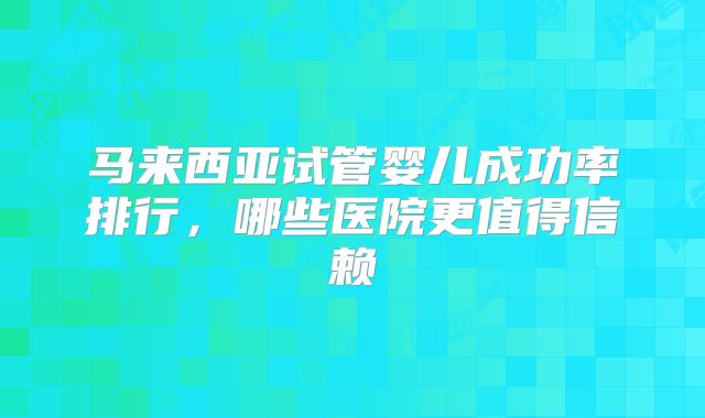 马来西亚试管婴儿成功率排行，哪些医院更值得信赖