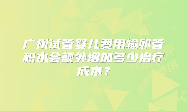 广州试管婴儿费用输卵管积水会额外增加多少治疗成本?