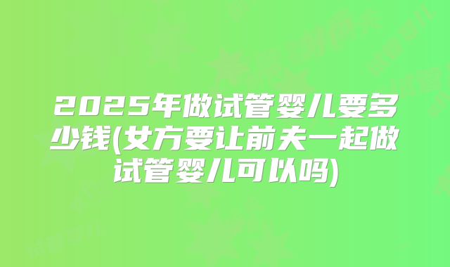 2025年做试管婴儿要多少钱(女方要让前夫一起做试管婴儿可以吗)