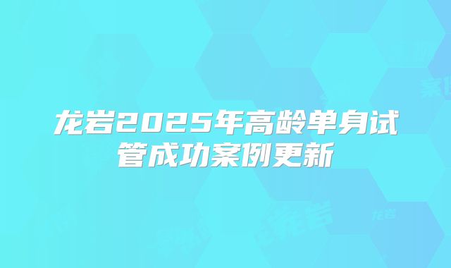 龙岩2025年高龄单身试管成功案例更新