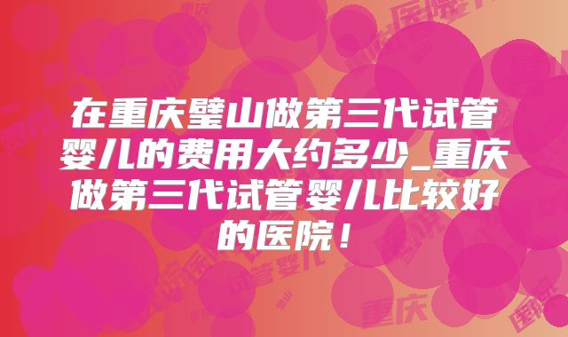 在重庆璧山做第三代试管婴儿的费用大约多少_重庆做第三代试管婴儿比较好的医院！
