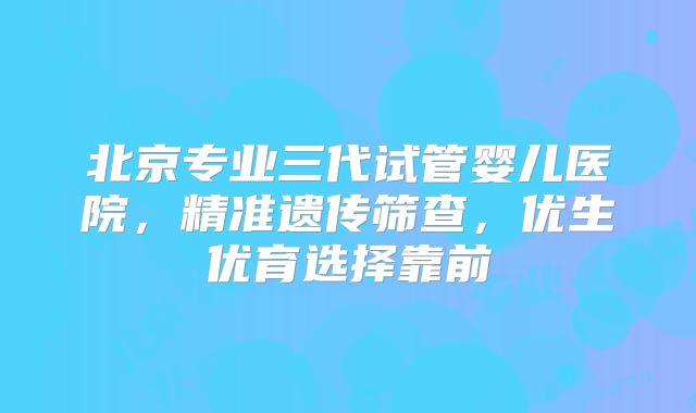 北京专业三代试管婴儿医院，精准遗传筛查，优生优育选择靠前