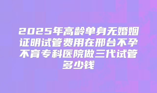 2025年高龄单身无婚姻证明试管费用在邢台不孕不育专科医院做三代试管多少钱