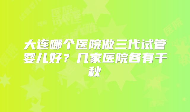 大连哪个医院做三代试管婴儿好？几家医院各有千秋