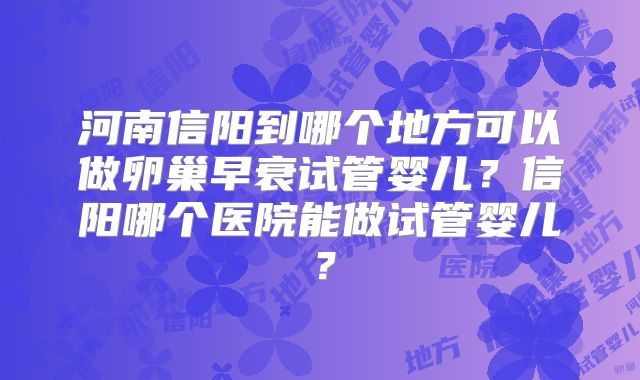 河南信阳到哪个地方可以做卵巢早衰试管婴儿？信阳哪个医院能做试管婴儿？