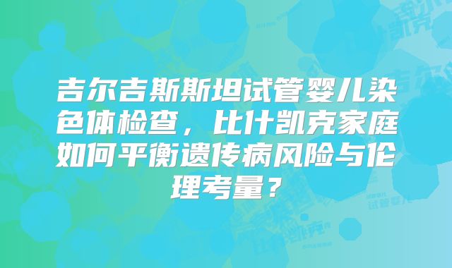 吉尔吉斯斯坦试管婴儿染色体检查，比什凯克家庭如何平衡遗传病风险与伦理考量？