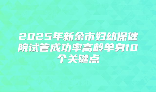 2025年新余市妇幼保健院试管成功率高龄单身10个关键点