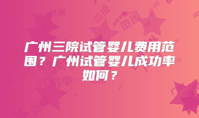 广州三院试管婴儿费用范围？广州试管婴儿成功率如何？
