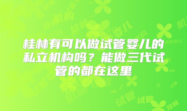 桂林有可以做试管婴儿的私立机构吗?能做三代试管的都在这里