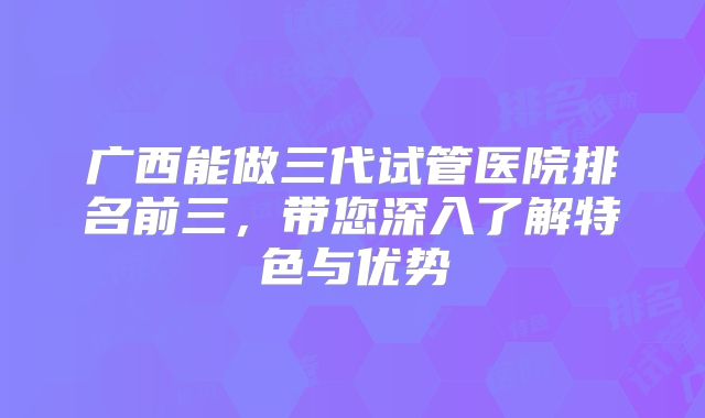 广西能做三代试管医院排名前三，带您深入了解特色与优势
