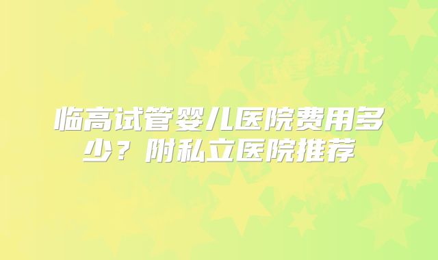 临高试管婴儿医院费用多少？附私立医院推荐