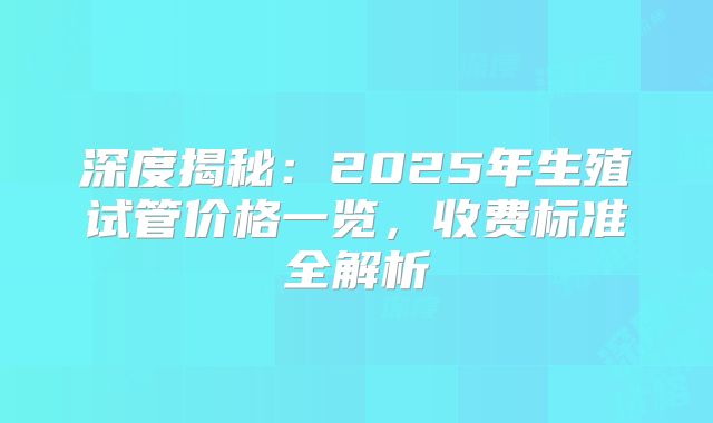 深度揭秘：2025年生殖试管价格一览，收费标准全解析