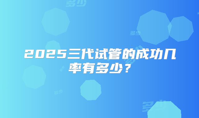2025三代试管的成功几率有多少？