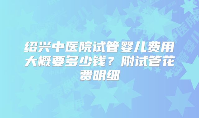 绍兴中医院试管婴儿费用大概要多少钱?附试管花费明细