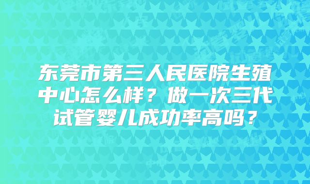东莞市第三人民医院生殖中心怎么样？做一次三代试管婴儿成功率高吗？