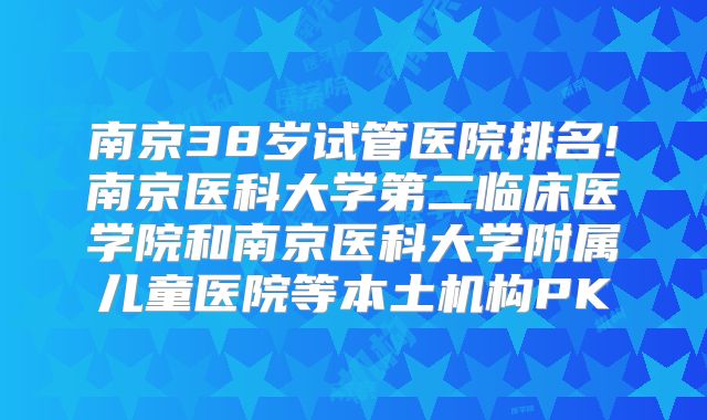 南京38岁试管医院排名!南京医科大学第二临床医学院和南京医科大学附属儿童医院等本土机构PK