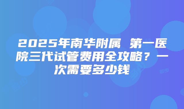 2025年南华附属 第一医院三代试管费用全攻略?一次需要多少钱