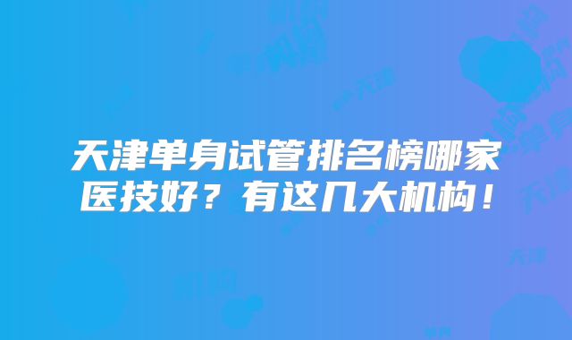 天津单身试管排名榜哪家医技好?有这几大机构!