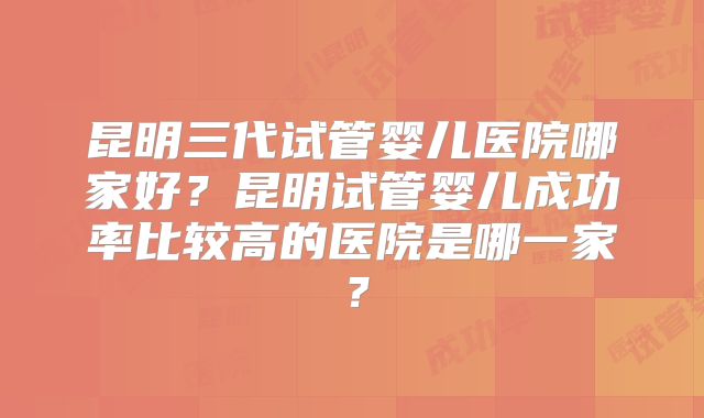 昆明三代试管婴儿医院哪家好？昆明试管婴儿成功率比较高的医院是哪一家？