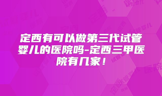 定西有可以做第三代试管婴儿的医院吗-定西三甲医院有几家！