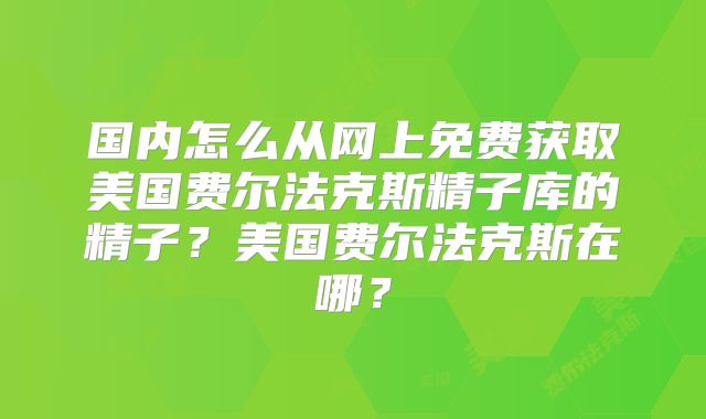 国内怎么从网上免费获取美国费尔法克斯精子库的精子？美国费尔法克斯在哪？