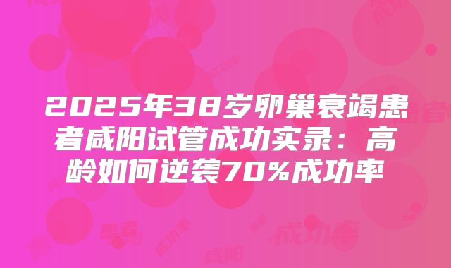 2025年38岁卵巢衰竭患者咸阳试管成功实录：高龄如何逆袭70%成功率