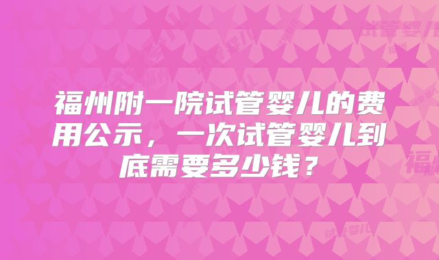 福州附一院试管婴儿的费用公示，一次试管婴儿到底需要多少钱？