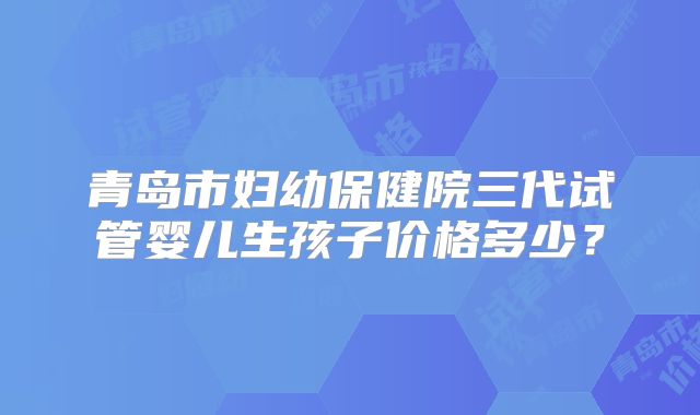 青岛市妇幼保健院三代试管婴儿生孩子价格多少?