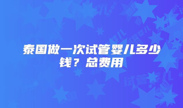 泰国做一次试管婴儿多少钱？总费用