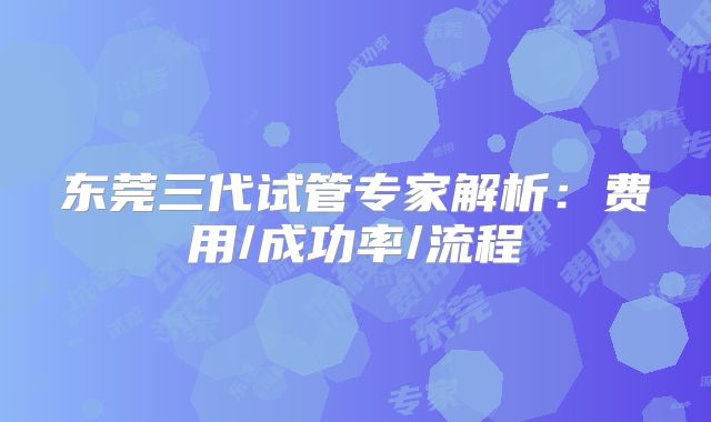 东莞三代试管专家解析：费用/成功率/流程