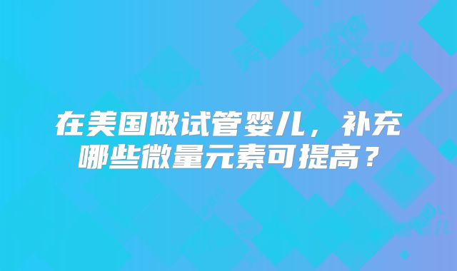 在美国做试管婴儿,补充哪些微量元素可提高?