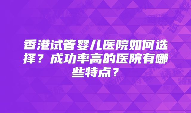 香港试管婴儿医院如何选择？成功率高的医院有哪些特点？
