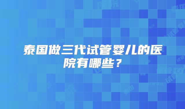 泰国做三代试管婴儿的医院有哪些？