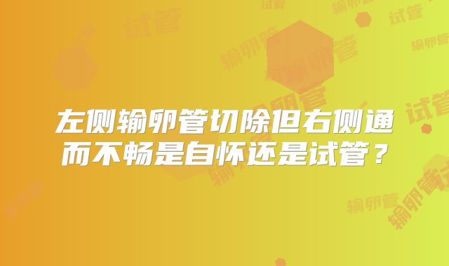 左侧输卵管切除但右侧通而不畅是自怀还是试管？