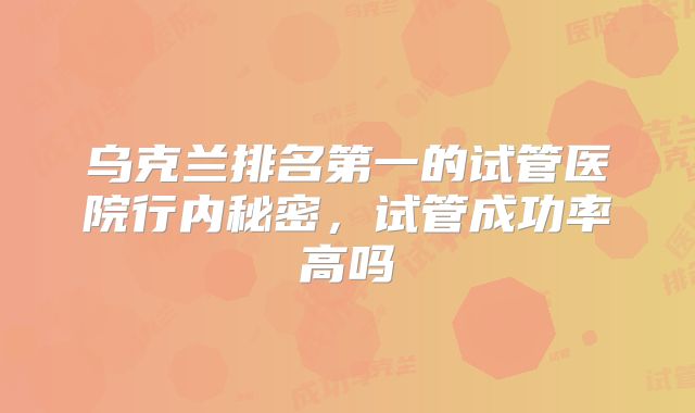 乌克兰排名第一的试管医院行内秘密，试管成功率高吗