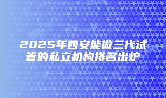 2025年西安能做三代试管的私立机构排名出炉