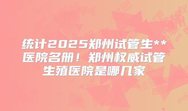 统计2025郑州试管生**医院名册!郑州权威试管生殖医院是哪几家
