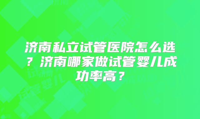 济南私立试管医院怎么选？济南哪家做试管婴儿成功率高？