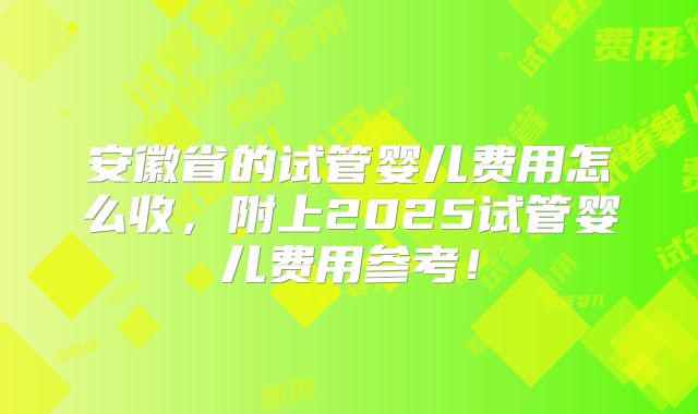 安徽省的试管婴儿费用怎么收，附上2025试管婴儿费用参考！