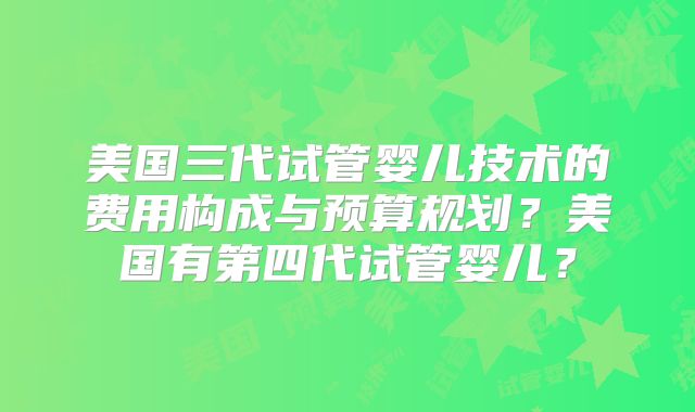 美国三代试管婴儿技术的费用构成与预算规划？美国有第四代试管婴儿？