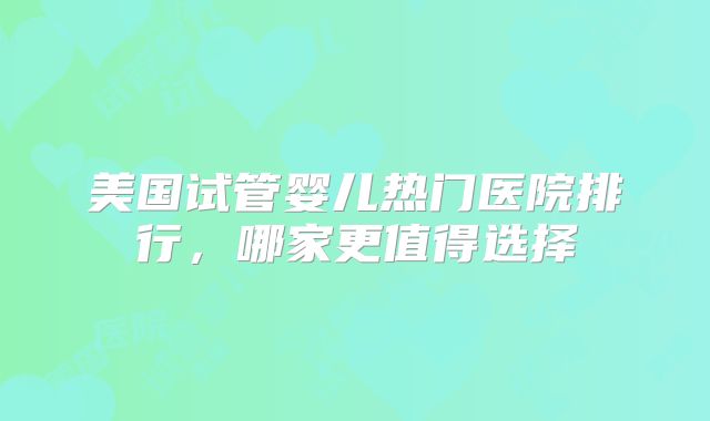 美国试管婴儿热门医院排行，哪家更值得选择
